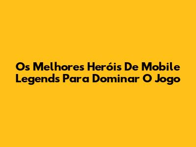 Os Melhores Heróis De Mobile Legends Para Dominar O Jogo