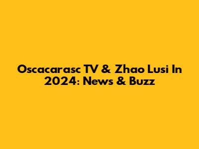Oscacarasc TV & Zhao Lusi In 2024: News & Buzz