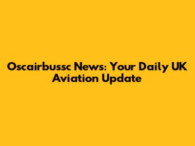 Oscairbussc News: Your Daily UK Aviation Update