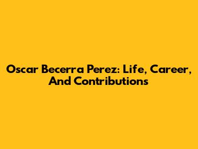 Oscar Becerra Perez: Life, Career, And Contributions