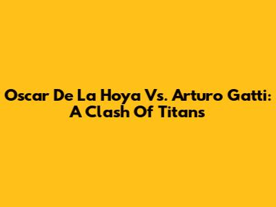 Oscar De La Hoya Vs. Arturo Gatti: A Clash Of Titans