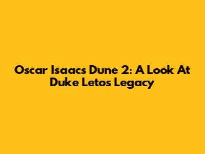 Oscar Isaac's Dune 2: A Look At Duke Leto's Legacy