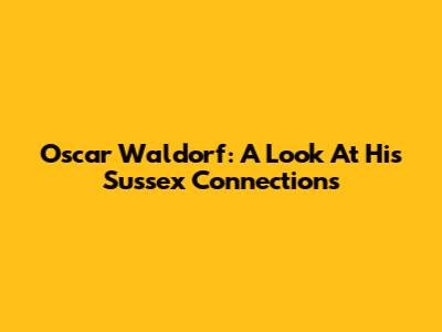 Oscar Waldorf: A Look At His Sussex Connections