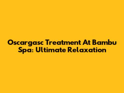 Oscargasc Treatment At Bambu Spa: Ultimate Relaxation