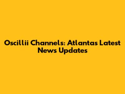 Oscillii Channels: Atlanta's Latest News Updates