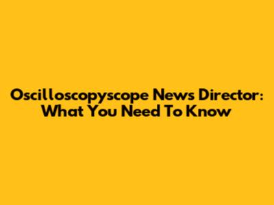 Oscilloscopyscope News Director: What You Need To Know