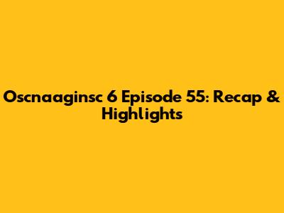 Oscnaaginsc 6 Episode 55: Recap & Highlights