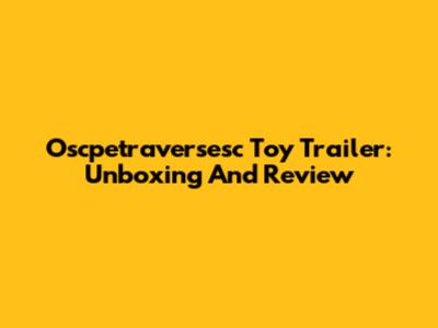 Oscpetraversesc Toy Trailer: Unboxing And Review