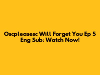 Oscpleasesc Will Forget You Ep 5 Eng Sub: Watch Now!