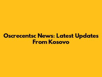 Oscrecentsc News: Latest Updates From Kosovo