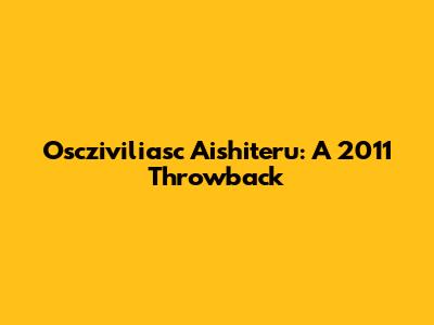 Oscziviliasc Aishiteru: A 2011 Throwback