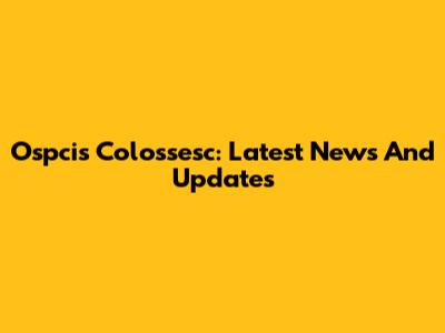 Ospcis Colossesc: Latest News And Updates
