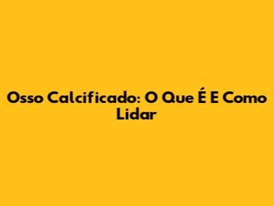 Osso Calcificado: O Que É E Como Lidar