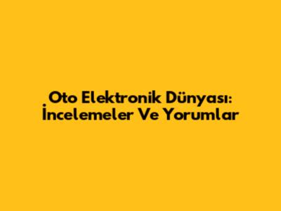 Oto Elektronik Dünyası: İncelemeler Ve Yorumlar