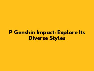 P Genshin Impact: Explore Its Diverse Styles