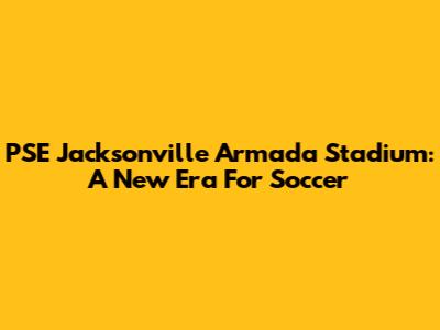 PSE Jacksonville Armada Stadium: A New Era For Soccer