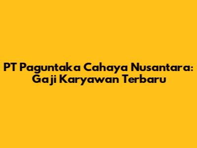 PT Paguntaka Cahaya Nusantara: Gaji Karyawan Terbaru