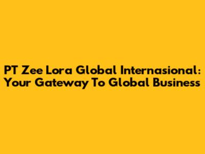 PT Zee Lora Global Internasional: Your Gateway To Global Business