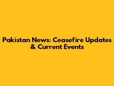 Pakistan News: Ceasefire Updates & Current Events