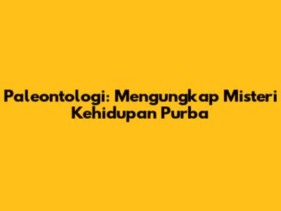 Paleontologi: Mengungkap Misteri Kehidupan Purba