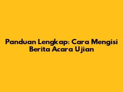 Panduan Lengkap: Cara Mengisi Berita Acara Ujian