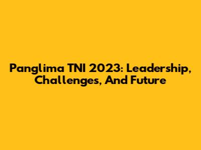Panglima TNI 2023: Leadership, Challenges, And Future