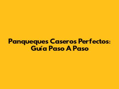 Panqueques Caseros Perfectos: Guía Paso A Paso