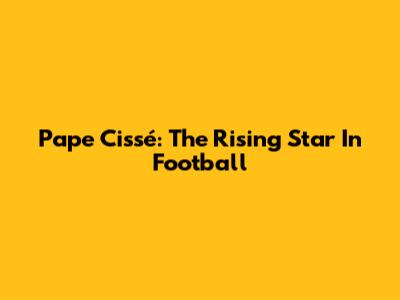 Pape Cissé: The Rising Star In Football