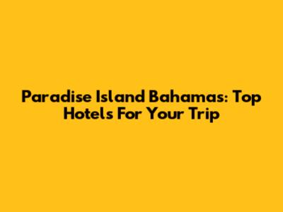 Paradise Island Bahamas: Top Hotels For Your Trip