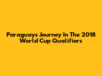 Paraguay's Journey In The 2018 World Cup Qualifiers