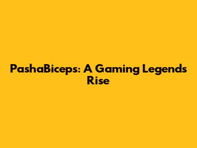 PashaBiceps: A Gaming Legend's Rise
