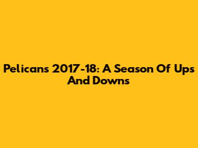 Pelicans 2017-18: A Season Of Ups And Downs