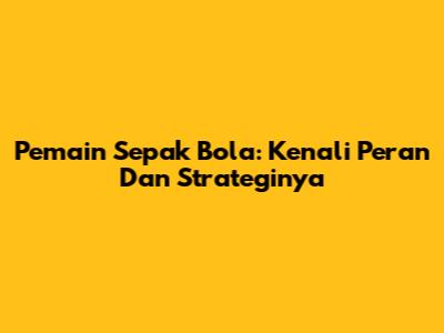 Pemain Sepak Bola: Kenali Peran Dan Strateginya
