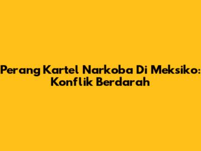 Perang Kartel Narkoba Di Meksiko: Konflik Berdarah