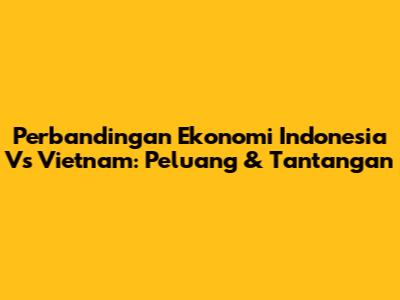 Perbandingan Ekonomi Indonesia Vs Vietnam: Peluang & Tantangan