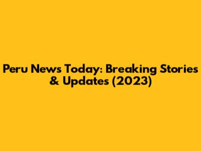 Peru News Today: Breaking Stories & Updates (2023)
