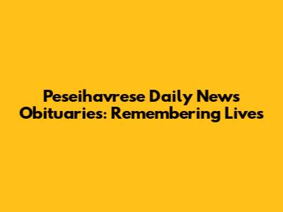 Peseihavrese Daily News Obituaries: Remembering Lives