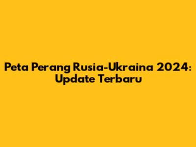 Peta Perang Rusia-Ukraina 2024: Update Terbaru