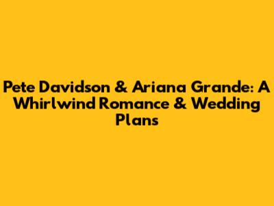 Pete Davidson & Ariana Grande: A Whirlwind Romance & Wedding Plans