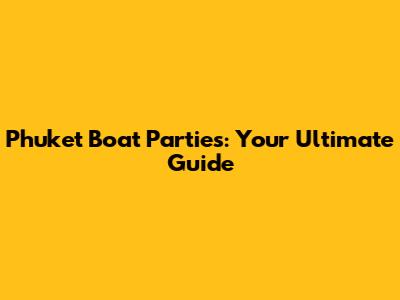Phuket Boat Parties: Your Ultimate Guide