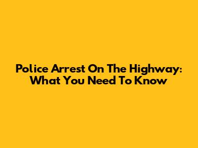 Police Arrest On The Highway: What You Need To Know