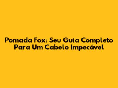 Pomada Fox: Seu Guia Completo Para Um Cabelo Impecável