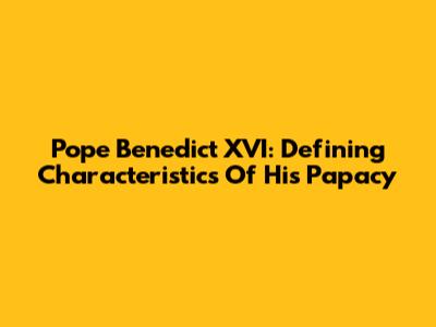 Pope Benedict XVI: Defining Characteristics Of His Papacy