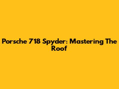 Porsche 718 Spyder: Mastering The Roof