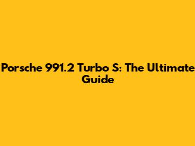 Porsche 991.2 Turbo S: The Ultimate Guide