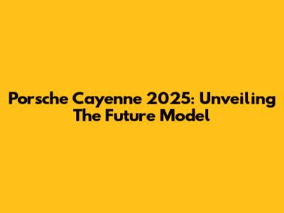 Porsche Cayenne 2025: Unveiling The Future Model