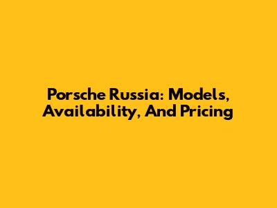 Porsche Russia: Models, Availability, And Pricing