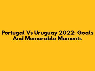 Portugal Vs Uruguay 2022: Goals And Memorable Moments