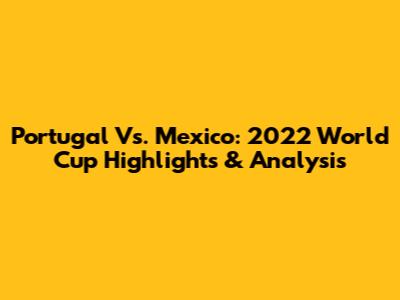 Portugal Vs. Mexico: 2022 World Cup Highlights & Analysis