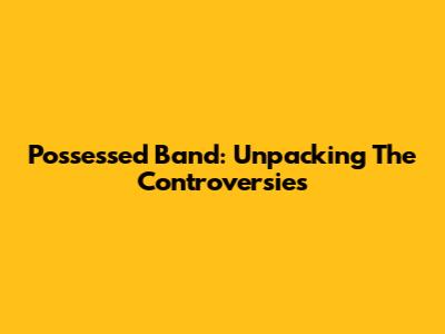 Possessed Band: Unpacking The Controversies